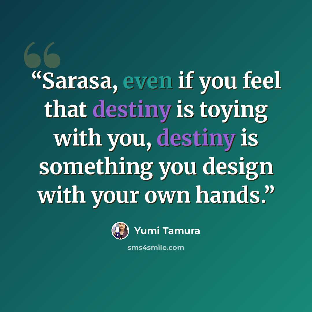 “Sarasa, even if you feel that destiny is toying with you, destiny is something you design with your own hands.” quote by Yumi Tamura