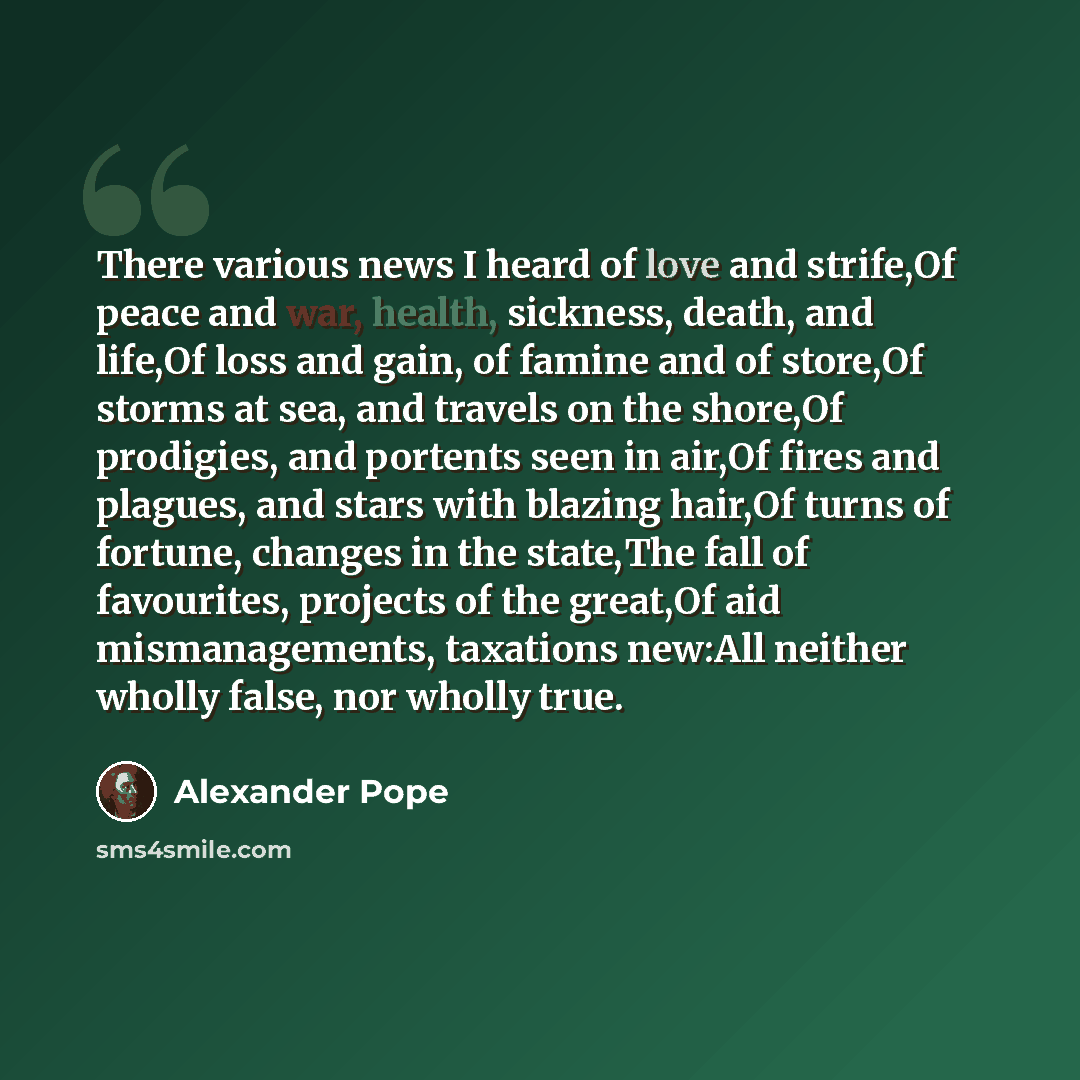 “There various news I heard of love and strife,Of peace and war, health, sickness, death, and life,Of loss and gain, of famine and of store,Of storms at sea, and travels on the shore,Of prodigies, and portents seen in air,Of fires and plagues, and stars with blazing hair,Of turns of fortune…” quote by Alexander Pope