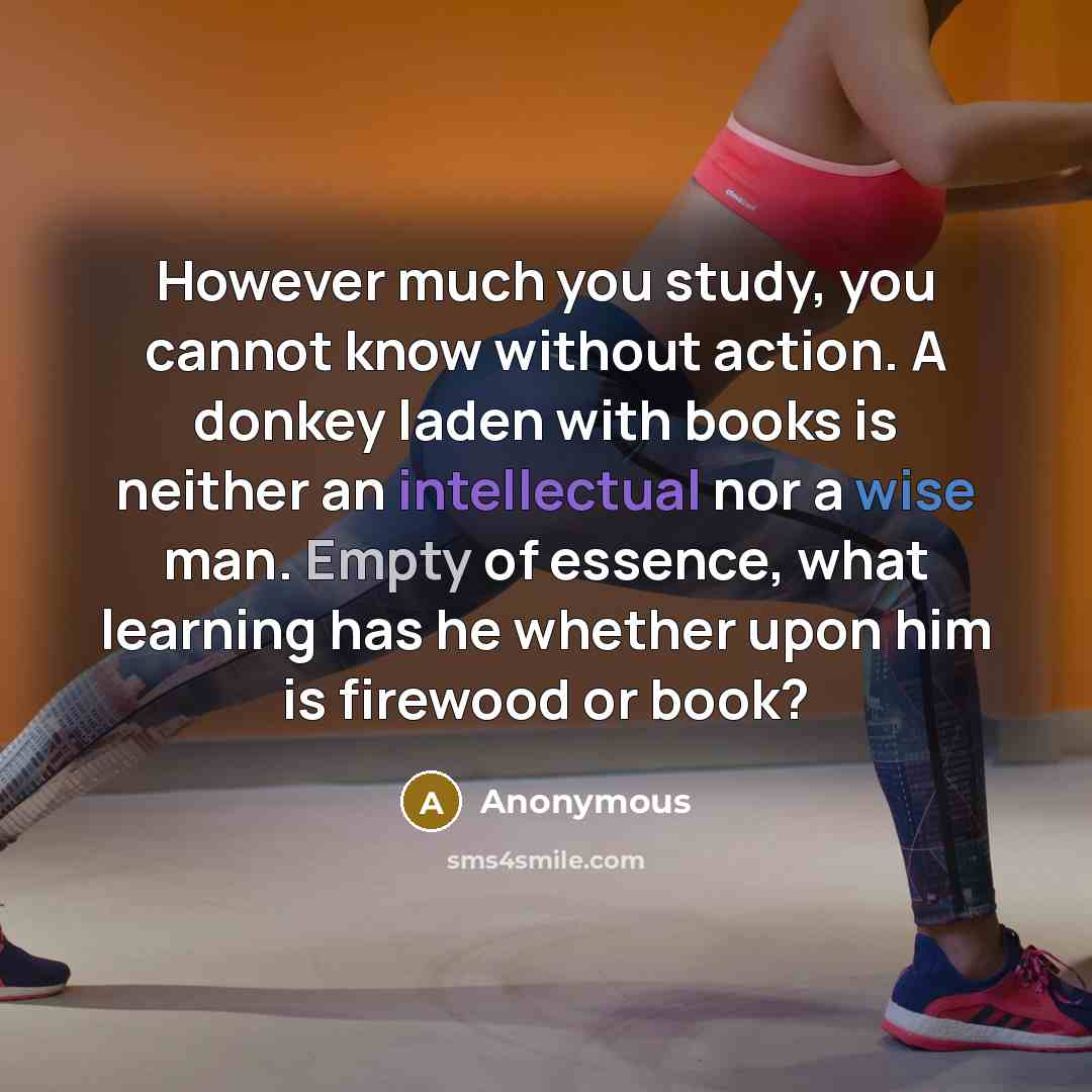 “However much you study, you cannot know without action. A donkey laden with books is neither an intellectual nor a wise man. Empty of essence, what learning has he whether upon him is firewood or book?” quote by Anonymous