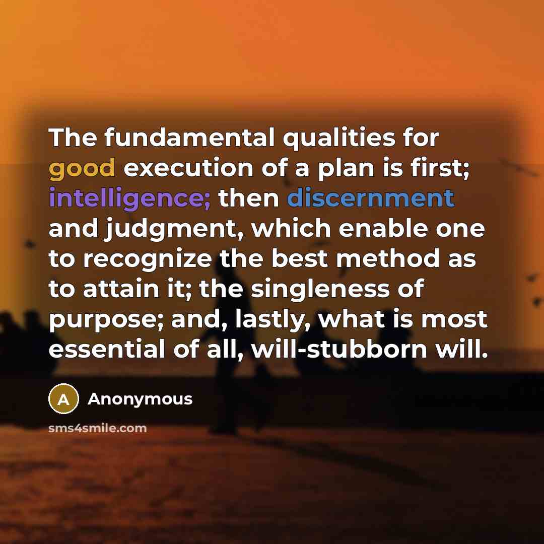 “The fundamental qualities for good execution of a plan is first; intelligence; then discernment and judgment, which enable one to recognize the best method as to attain it; the singleness of purpose; and, lastly, what is most essential of all, will-stubborn will.” quote by Anonymous