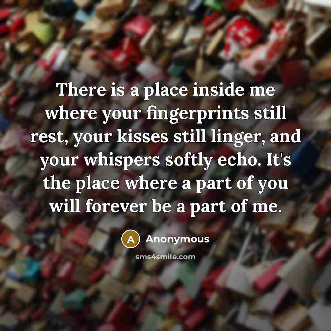 “There is a place inside me where your fingerprints still rest, your kisses still linger, and your whispers softly echo. It's the place where a part of you will forever be a part of me.” quote by Anonymous