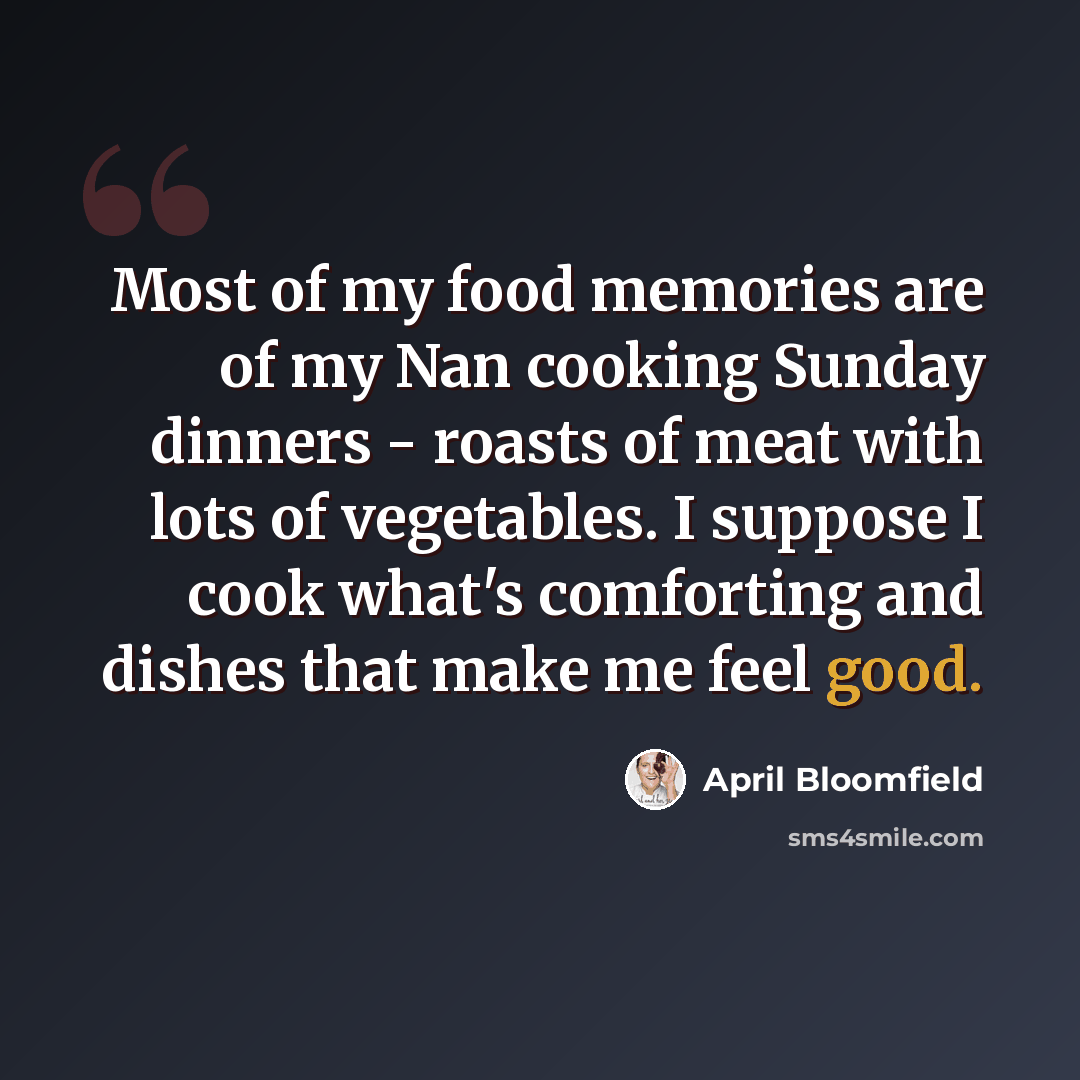 “Most of my food memories are of my Nan cooking Sunday dinners - roasts of meat with lots of vegetables. I suppose I cook what's comforting and dishes that make me feel good.” quote by April Bloomfield