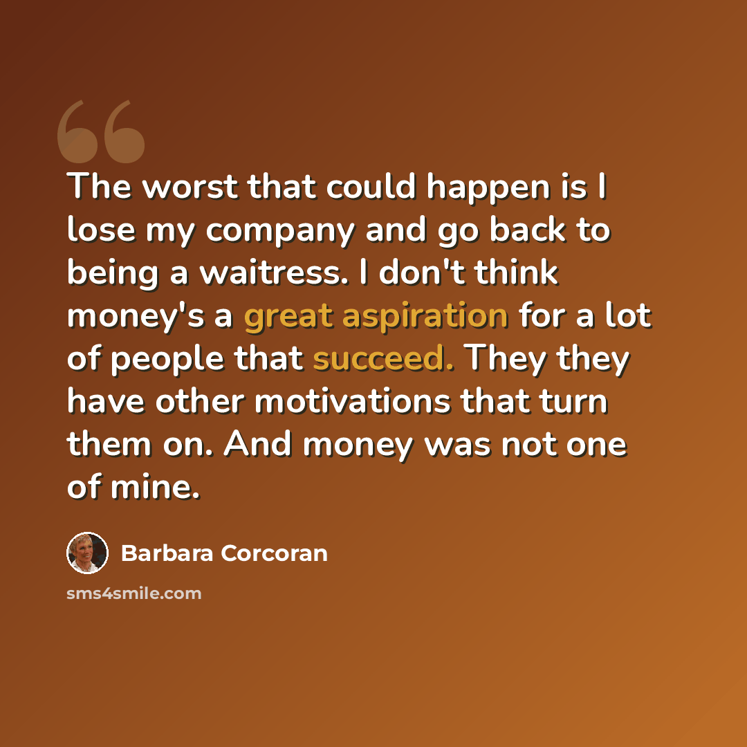 “The worst that could happen is I lose my company and go back to being a waitress. I don't think money's a great aspiration for a lot of people that succeed. They they have other motivations that turn them on. And money was not one of mine.” quote by Barbara Corcoran