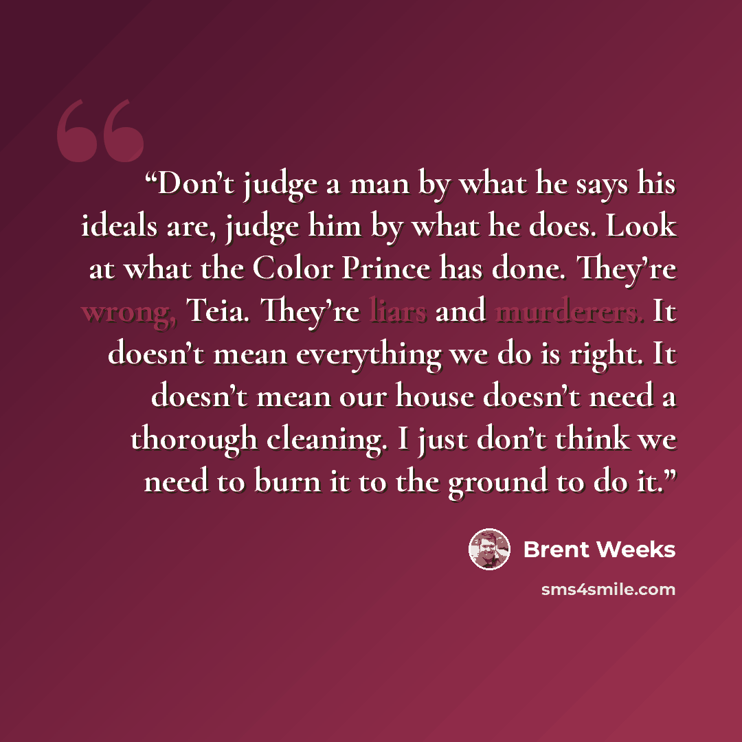 “Don’t judge a man by what he says his ideals are, judge him by what he does. Look at what the Color Prince has done. They’re wrong, Teia. They’re liars and murderers. It doesn’t mean everything we do is right. It doesn’t mean our house doesn’t need a thorough cleaning. I just don’t think we need…” quote by Brent Weeks