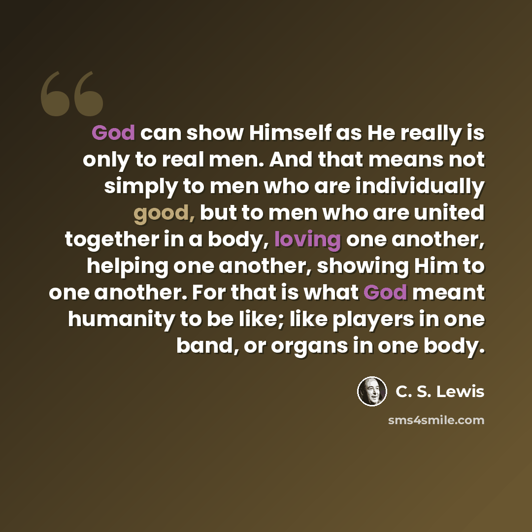 “God can show Himself as He really is only to real men. And that means not simply to men who are individually good, but to men who are united together in a body, loving one another, helping one another, showing Him to one another. For that is what God meant humanity to be like; like players in one…” quote by C. S. Lewis