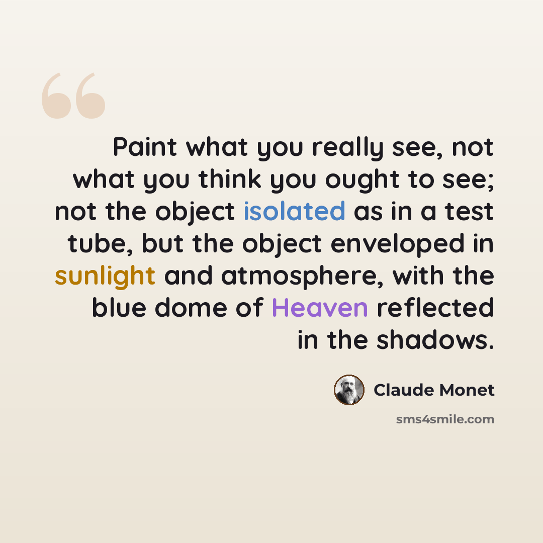 “Paint what you really see, not what you think you ought to see; not the object isolated as in a test tube, but the object enveloped in sunlight and atmosphere, with the blue dome of Heaven reflected in the shadows.” quote by Claude Monet