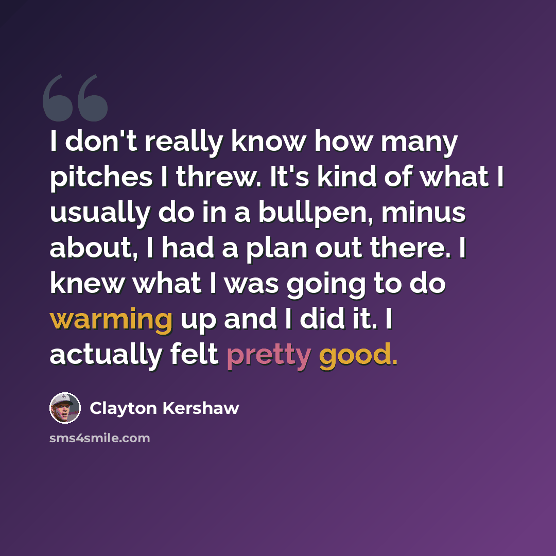 “I don't really know how many pitches I threw. It's kind of what I usually do in a bullpen, minus about, I had a plan out there. I knew what I was going to do warming up and I did it. I actually felt pretty good.” quote by Clayton Kershaw
