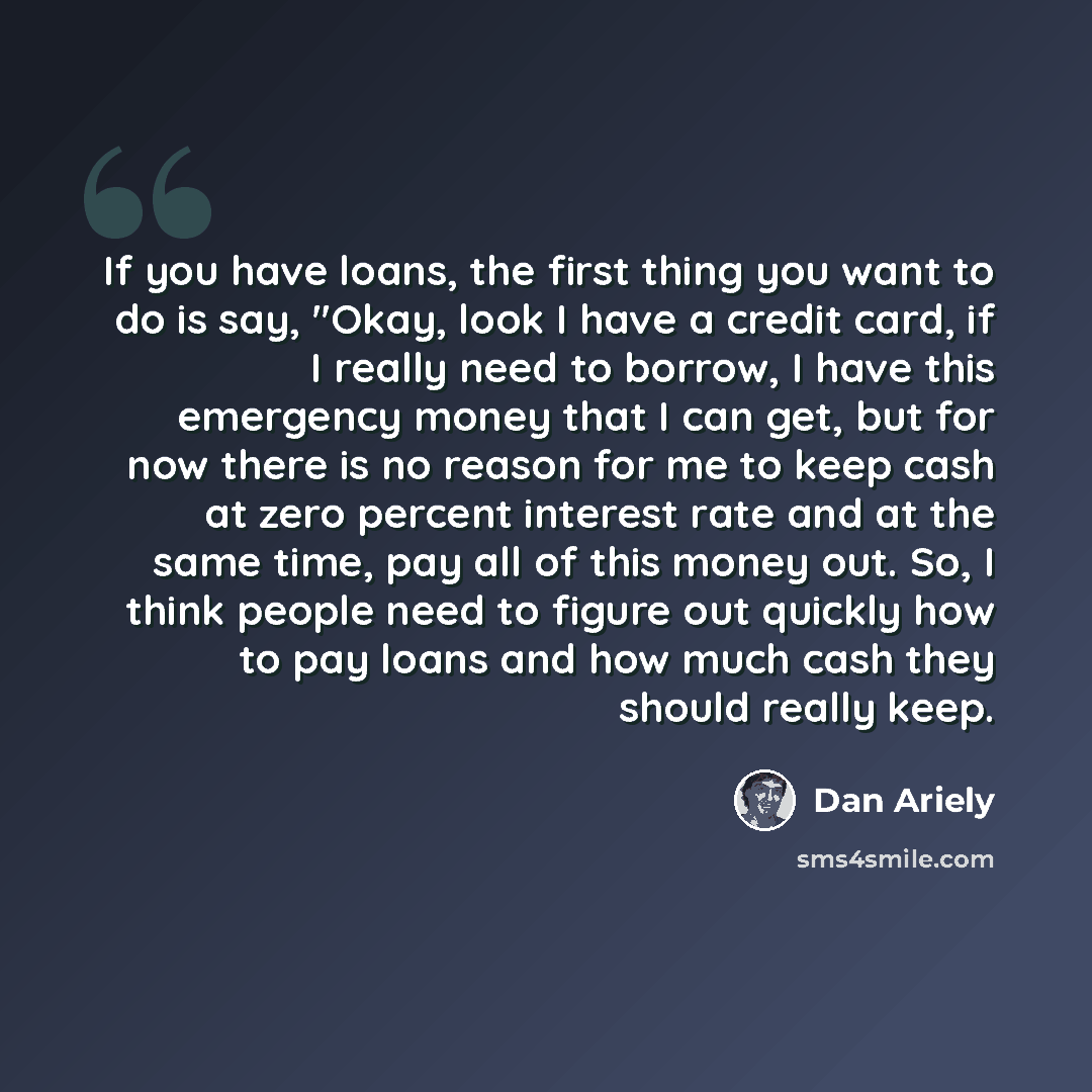 “If you have loans, the first thing you want to do is say, "Okay, look I have a credit card, if I really need to borrow, I have this emergency money that I can get, but for now there is no reason for me to keep cash at zero percent interest rate and at the same time, pay all of this money out. So…” quote by Dan Ariely