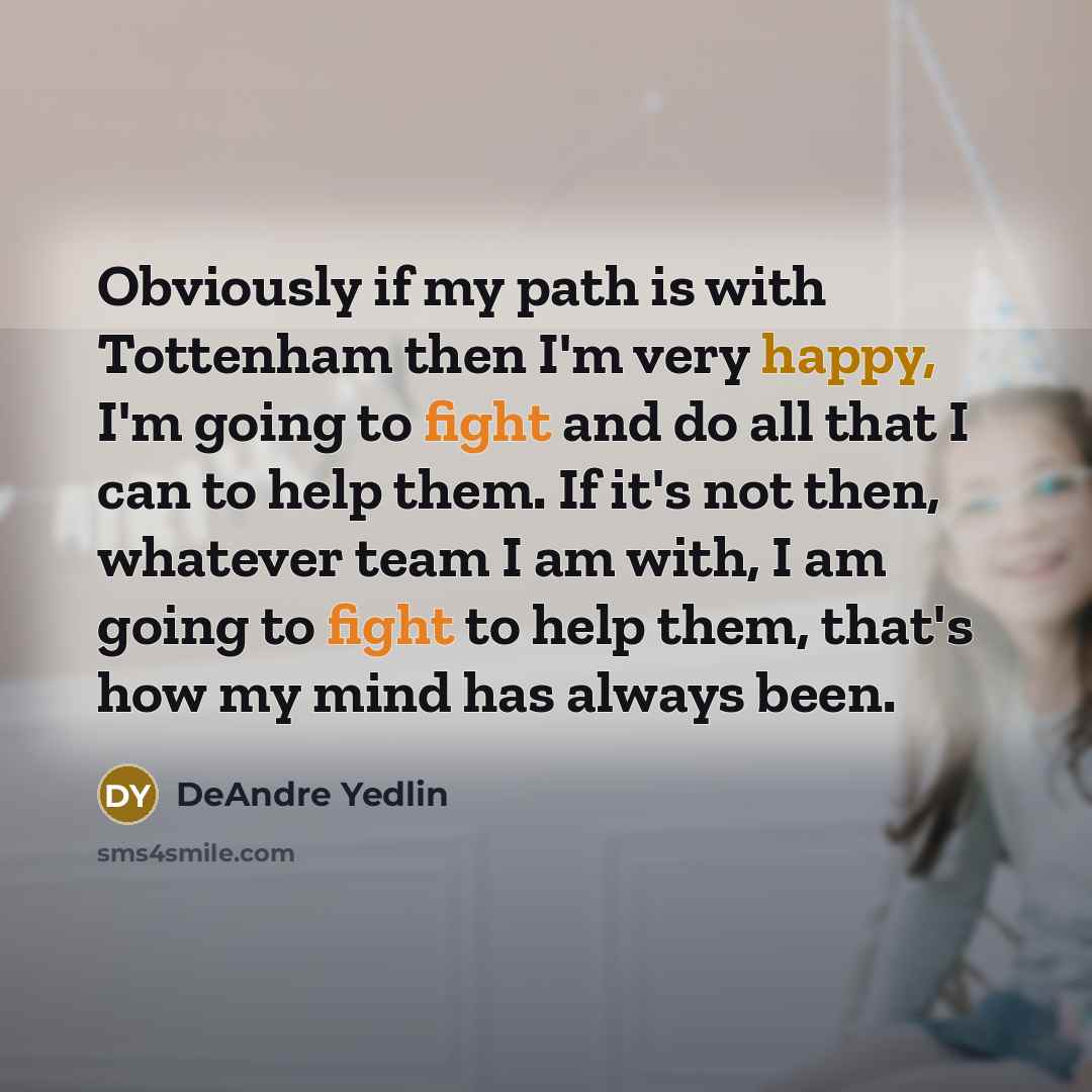 “Obviously if my path is with Tottenham then I'm very happy, I'm going to fight and do all that I can to help them. If it's not then, whatever team I am with, I am going to fight to help them, that's how my mind has always been.” quote by DeAndre Yedlin