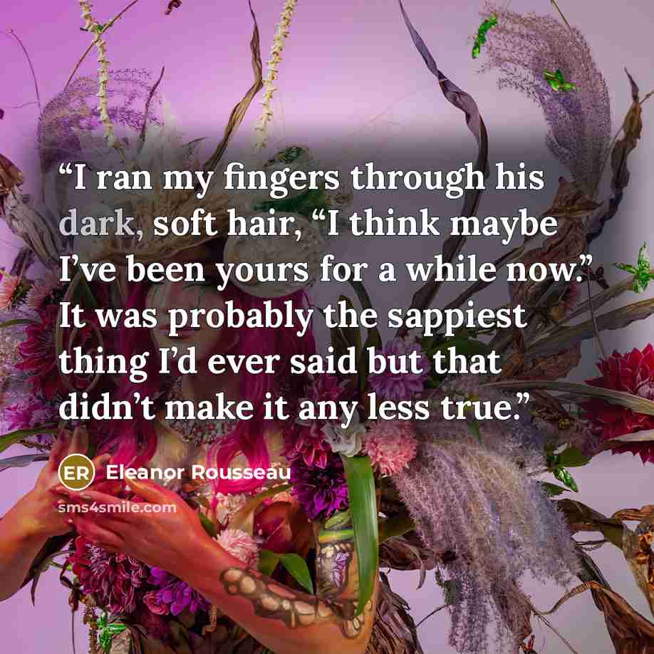 “I ran my fingers through his dark, soft hair, “I think maybe I’ve been yours for a while now.” It was probably the sappiest thing I’d ever said but that didn’t make it any less true.” quote by Eleanor Rousseau