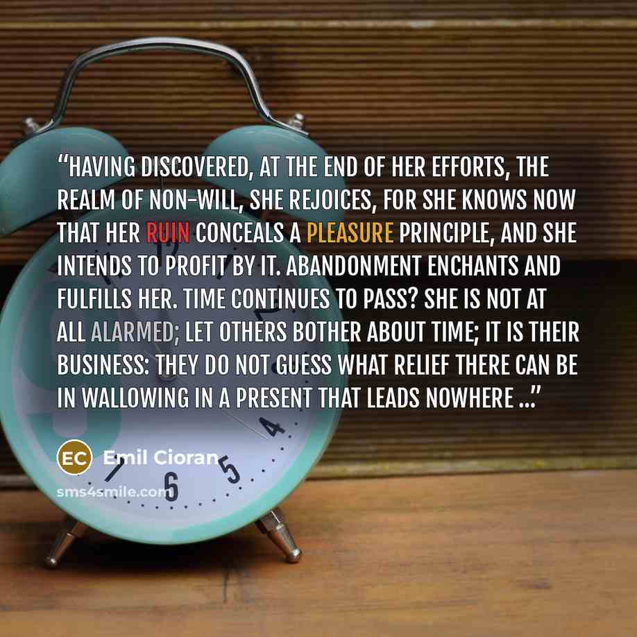 “Having discovered, at the end of her efforts, the realm of non-will, she rejoices, for she knows now that her ruin conceals a pleasure principle, and she intends to profit by it. Abandonment enchants and fulfills her. Time continues to pass? She is not at all alarmed; let others bother about time…” quote by Emil Cioran