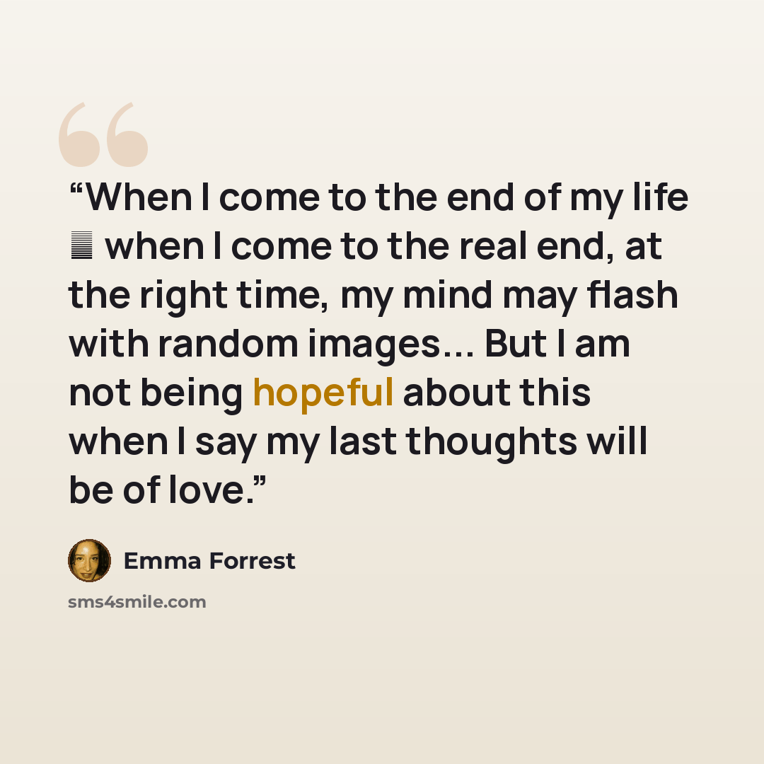 “When I come to the end of my life ― when I come to the real end, at the right time, my mind may flash with random images... But I am not being hopeful about this when I say my last thoughts will be of love.” quote by Emma Forrest