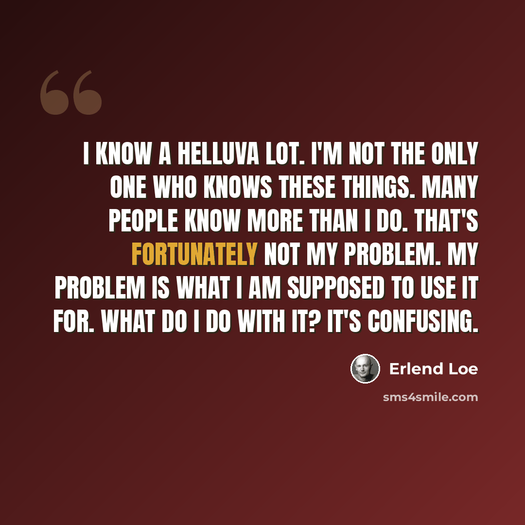“I know a helluva lot. I'm not the only one who knows these things. Many people know more than I do. That's fortunately not my problem. My problem is what I am supposed to use it for. What do I do with it? It's confusing.” quote by Erlend Loe