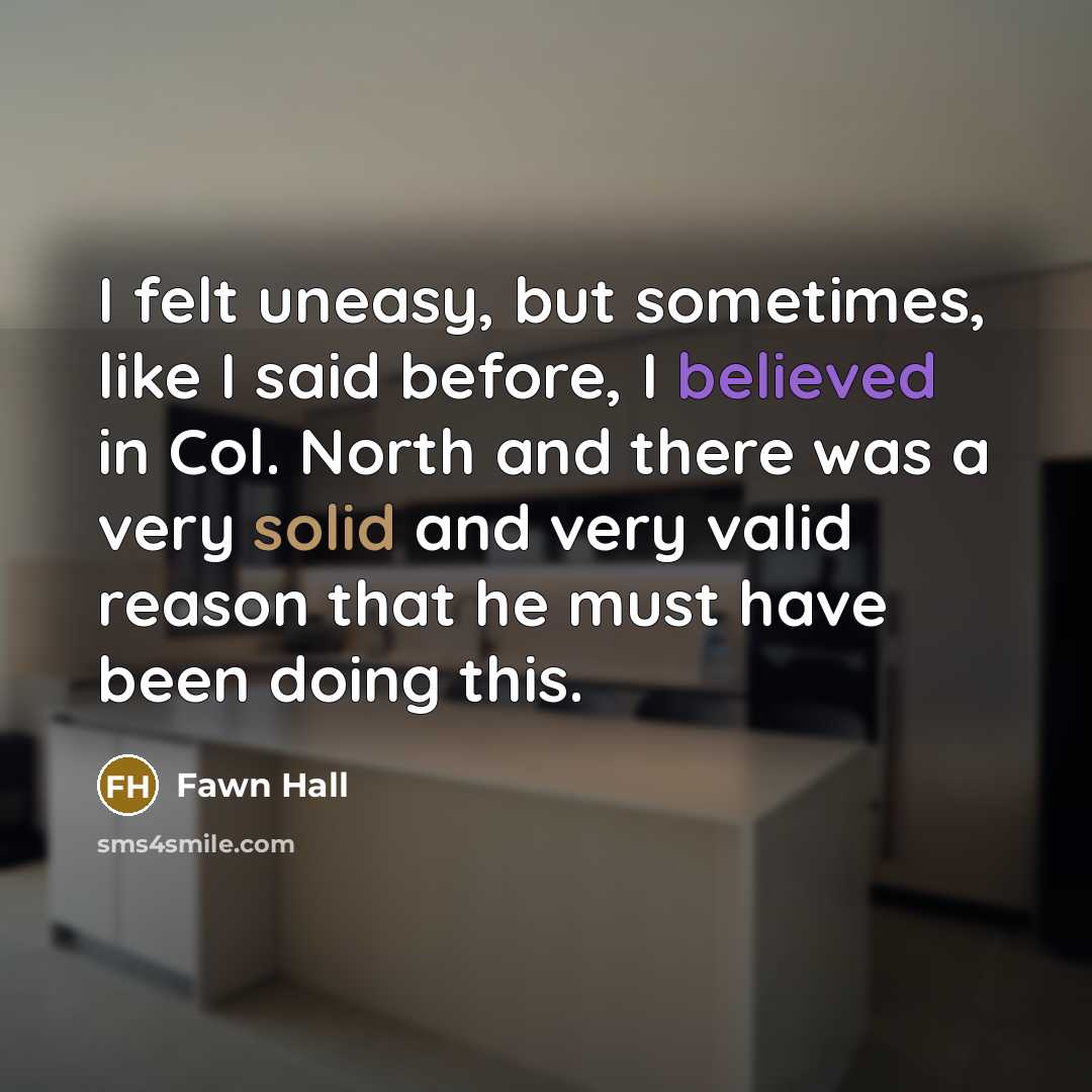 “I felt uneasy, but sometimes, like I said before, I believed in Col. North and there was a very solid and very valid reason that he must have been doing this.” quote by Fawn Hall