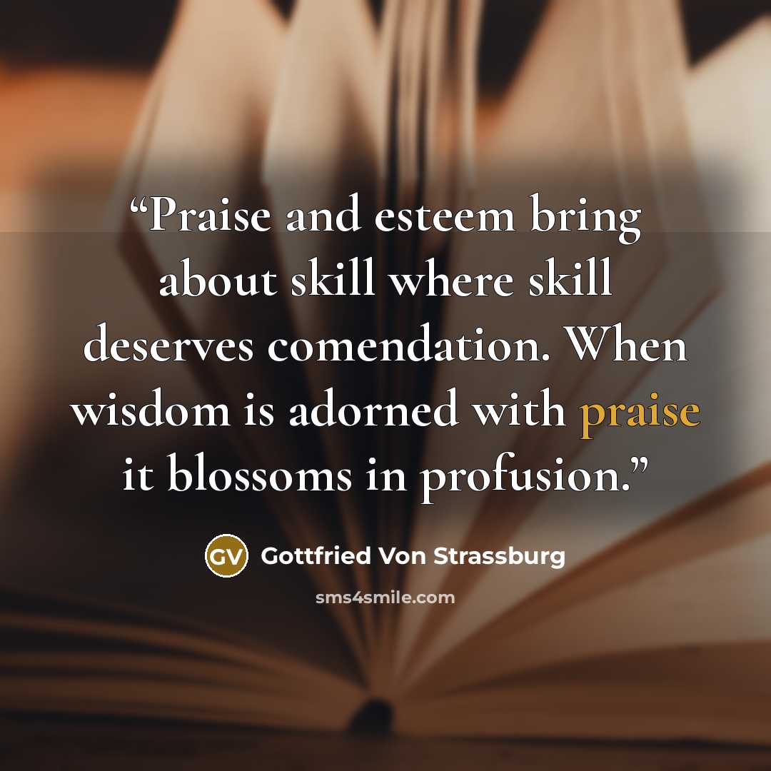 “Praise and esteem bring about skill where skill deserves comendation. When wisdom is adorned with praise it blossoms in profusion.” quote by Gottfried Von Strassburg