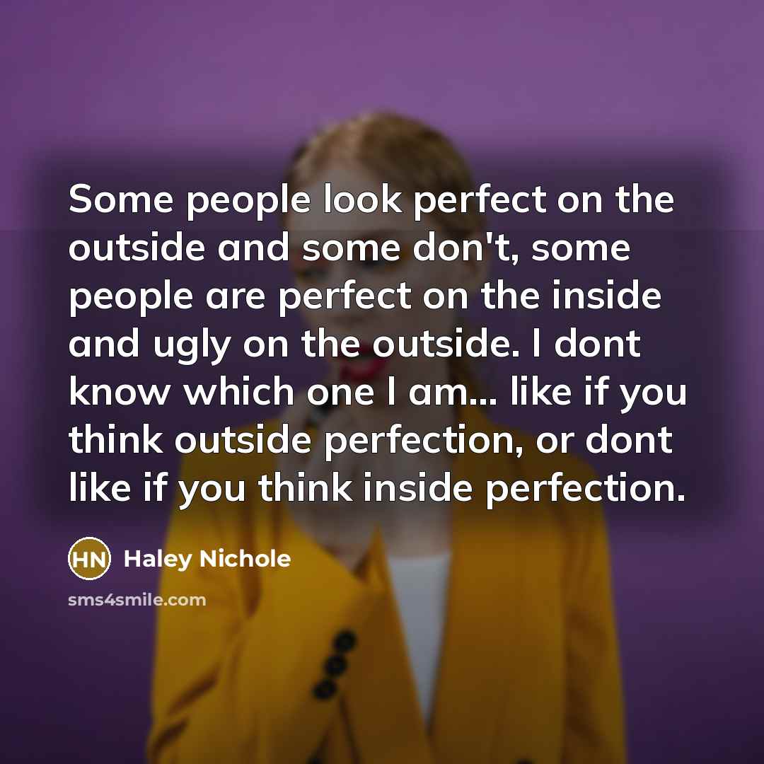 “Some people look perfect on the outside and some don't, some people are perfect on the inside and ugly on the outside. I dont know which one I am... like if you think outside perfection, or dont like if you think inside perfection.” quote by Haley Nichole