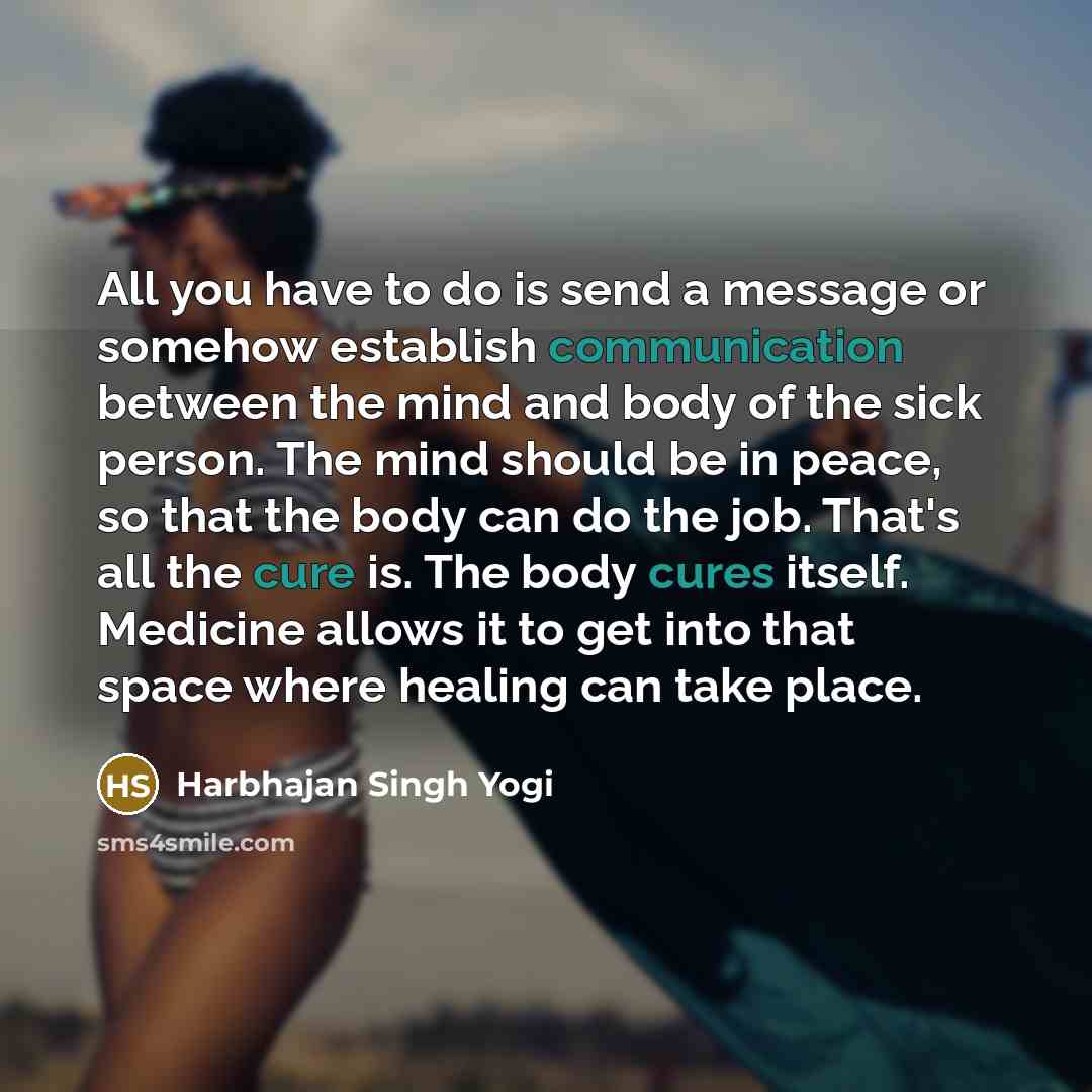 “All you have to do is send a message or somehow establish communication between the mind and body of the sick person. The mind should be in peace, so that the body can do the job. That's all the cure is. The body cures itself. Medicine allows it to get into that space where healing can take place.” quote by Harbhajan Singh Yogi