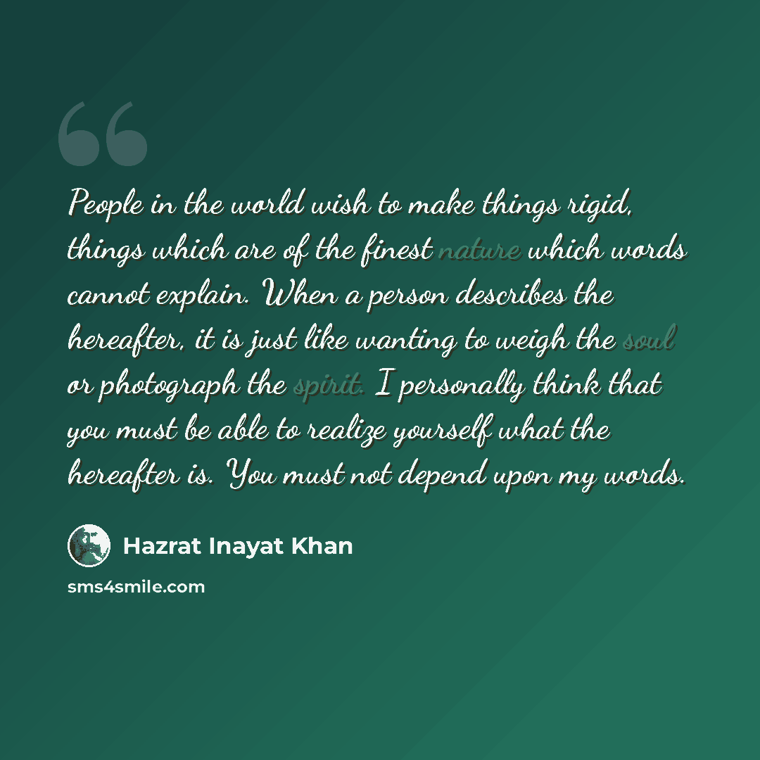 “People in the world wish to make things rigid, things which are of the finest nature which words cannot explain. When a person describes the hereafter, it is just like wanting to weigh the soul or photograph the spirit. I personally think that you must be able to realize yourself what the…” quote by Hazrat Inayat Khan