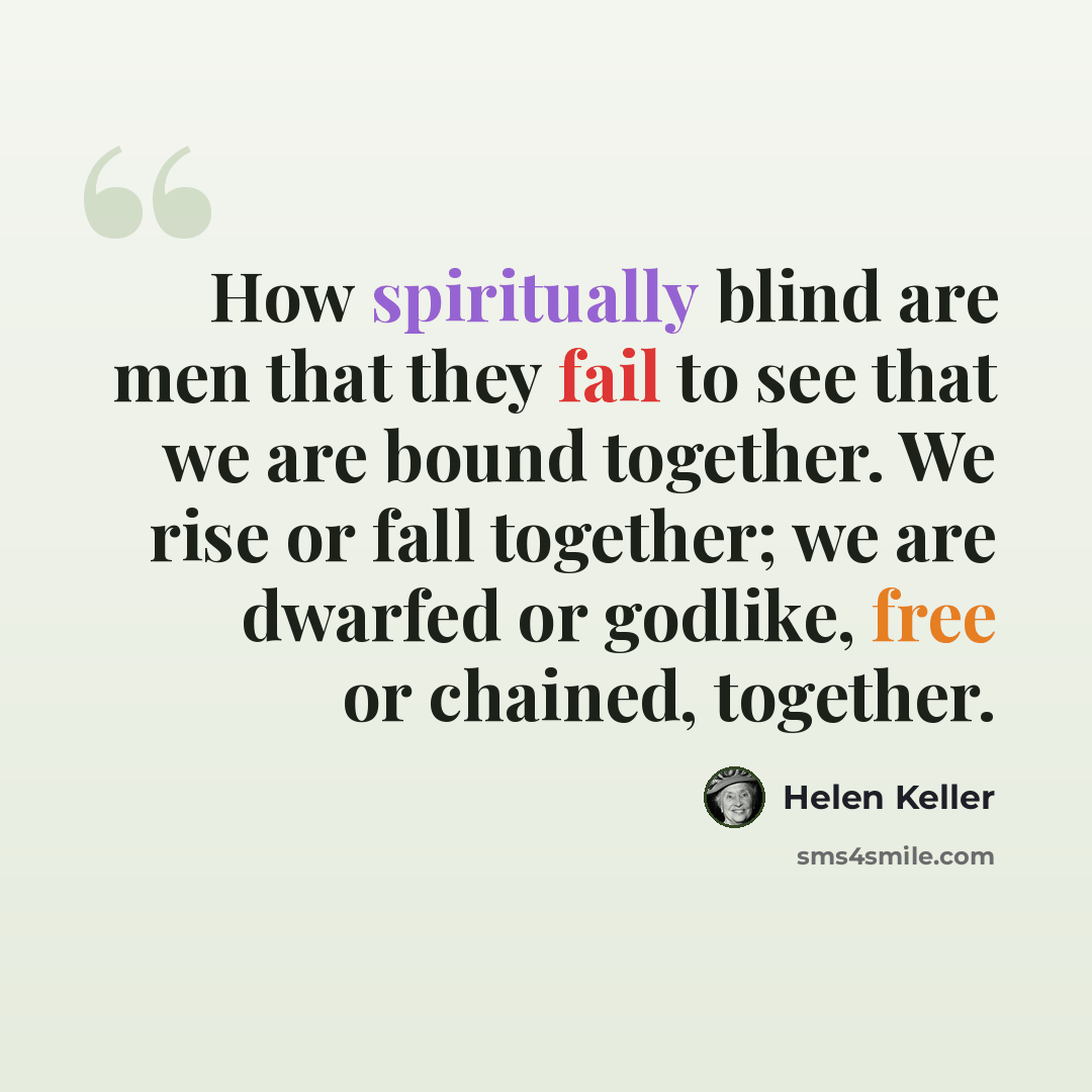 “How spiritually blind are men that they fail to see that we are bound together. We rise or fall together; we are dwarfed or godlike, free or chained, together.” quote by Helen Keller
