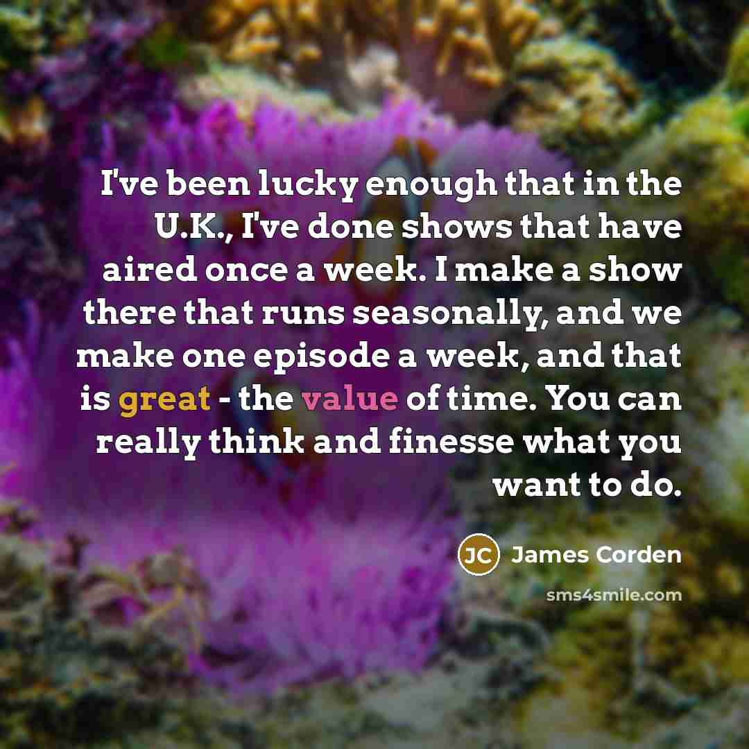 “I've been lucky enough that in the U.K., I've done shows that have aired once a week. I make a show there that runs seasonally, and we make one episode a week, and that is great - the value of time. You can really think and finesse what you want to do.” quote by James Corden