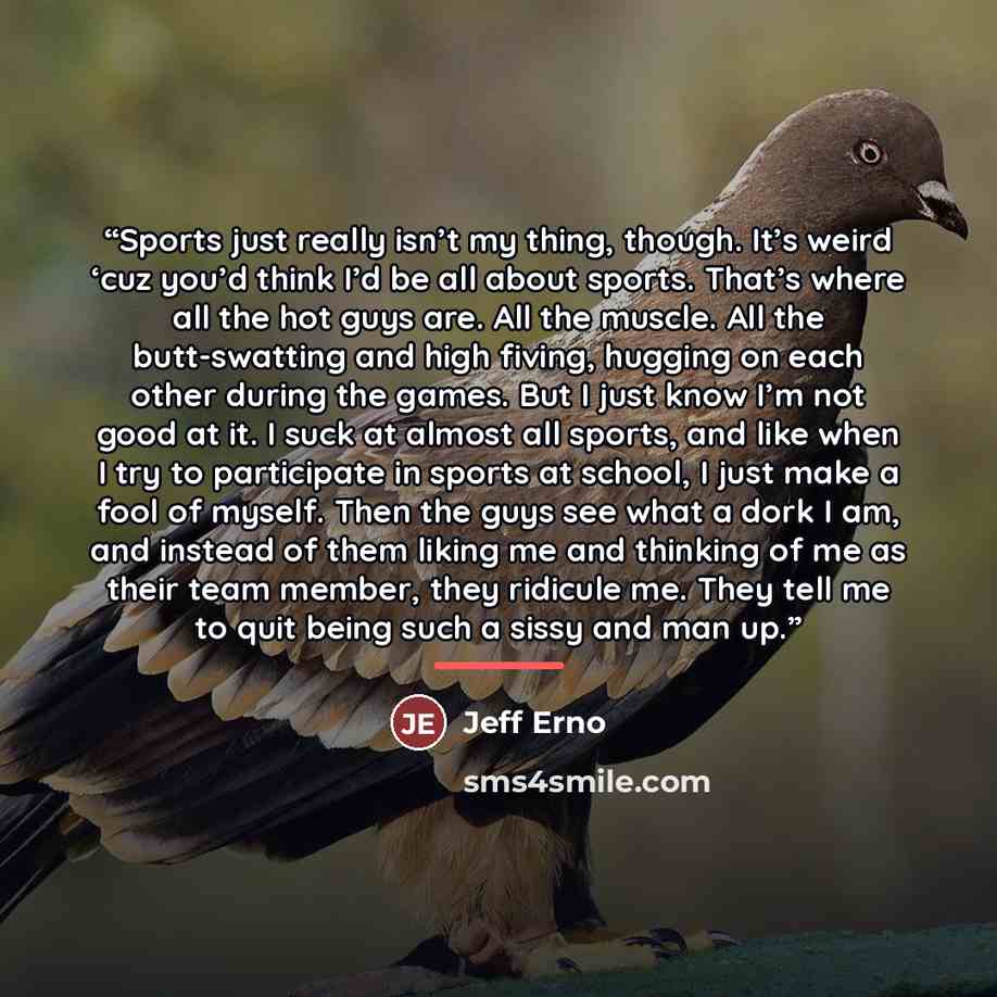 “Sports just really isn’t my thing, though. It’s weird ‘cuz you’d think I’d be all about sports. That’s where all the hot guys are. All the muscle. All the butt-swatting and high fiving, hugging on each other during the games. But I just know I’m not good at it. I suck at almost all sports, and…” quote by Jeff Erno