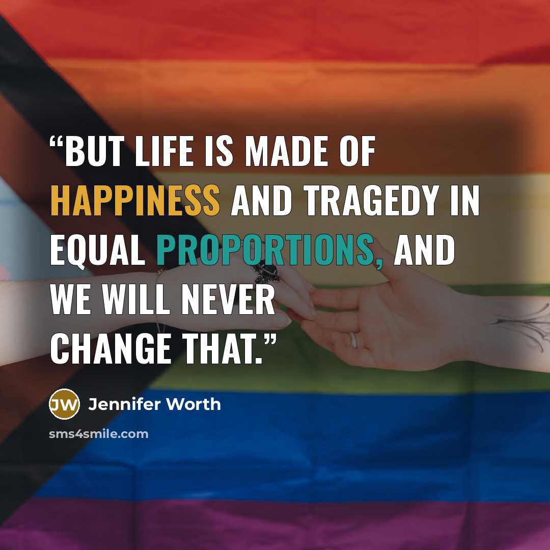 “But life is made of happiness and tragedy in equal proportions, and we will never change that.” quote by Jennifer Worth