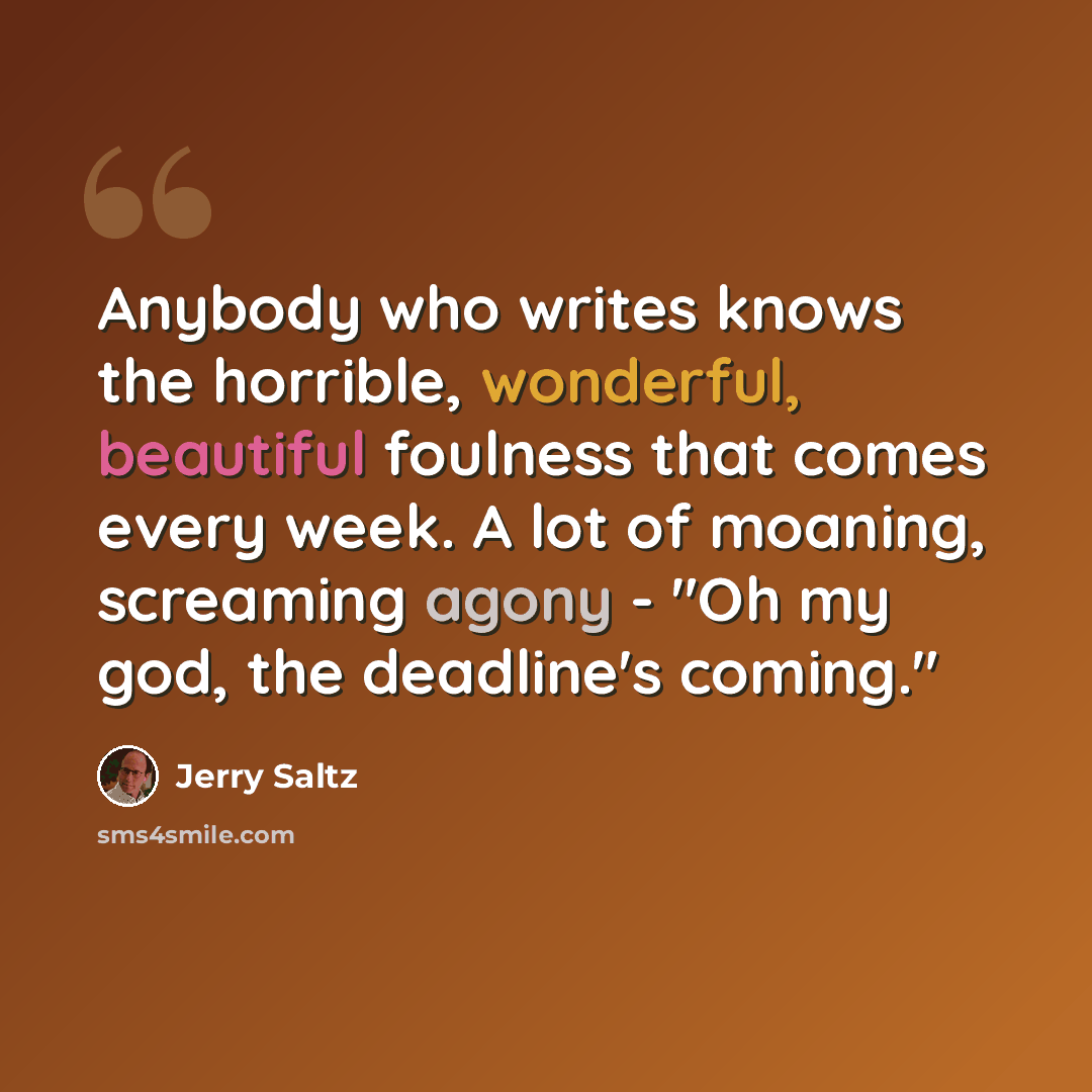 “Anybody who writes knows the horrible, wonderful, beautiful foulness that comes every week. A lot of moaning, screaming agony - "Oh my god, the deadline's coming."” quote by Jerry Saltz