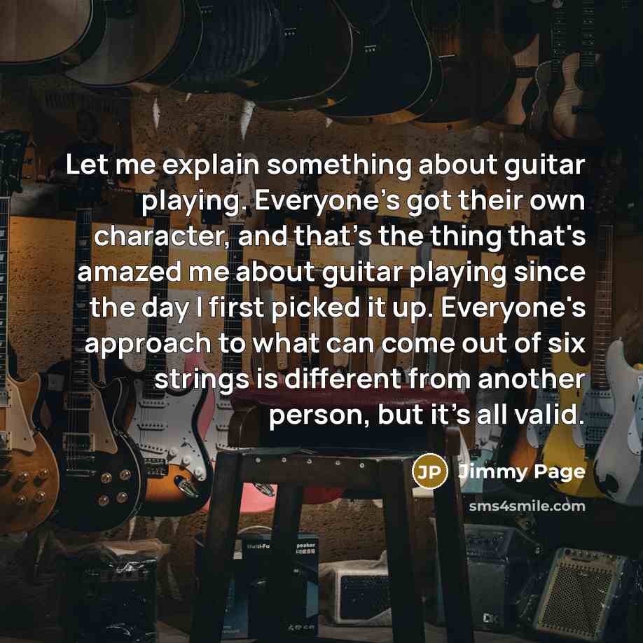 “Let me explain something about guitar playing. Everyone's got their own character, and that's the thing that's amazed me about guitar playing since the day I first picked it up. Everyone's approach to what can come out of six strings is different from another person, but it's all valid.” quote by Jimmy Page