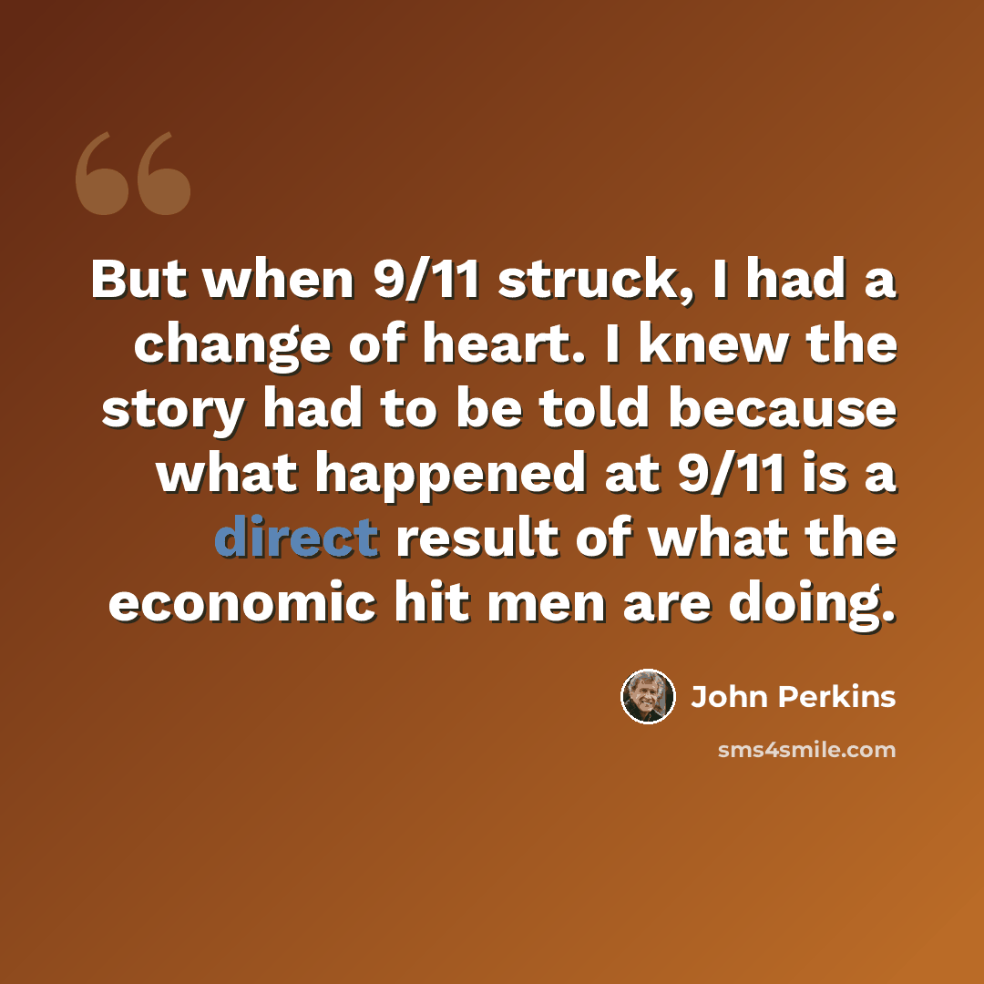 “But when 9/11 struck, I had a change of heart. I knew the story had to be told because what happened at 9/11 is a direct result of what the economic hit men are doing.” quote by John Perkins