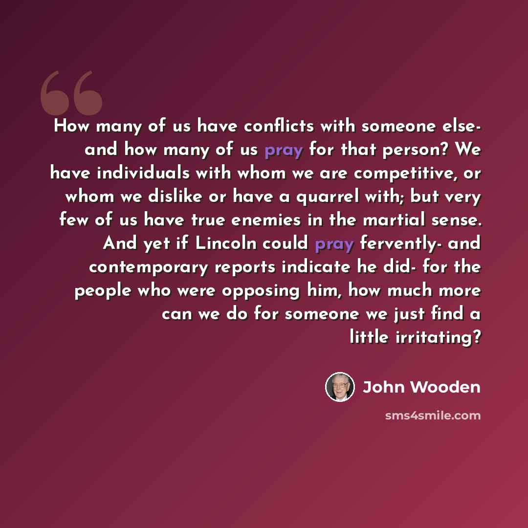 “How many of us have conflicts with someone else- and how many of us pray for that person? We have individuals with whom we are competitive, or whom we dislike or have a quarrel with; but very few of us have true enemies in the martial sense. And yet if Lincoln could pray fervently- and…” quote by John Wooden