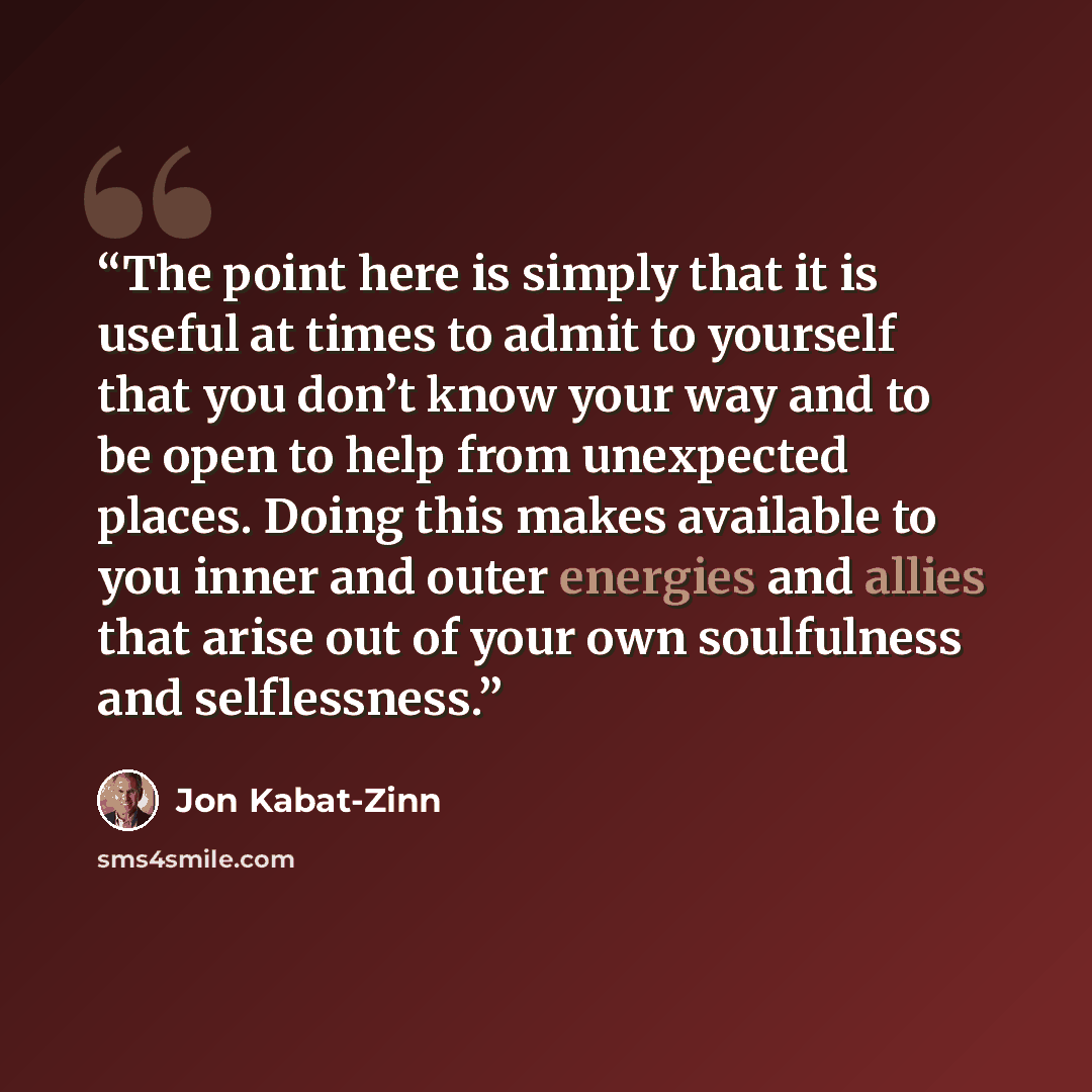 “The point here is simply that it is useful at times to admit to yourself that you don’t know your way and to be open to help from unexpected places. Doing this makes available to you inner and outer energies and allies that arise out of your own soulfulness and selflessness.” quote by Jon Kabat-Zinn