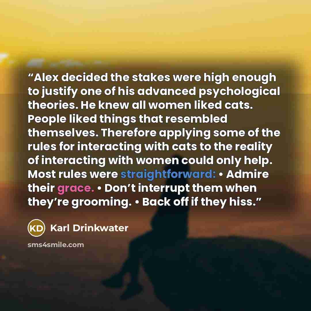 “Alex decided the stakes were high enough to justify one of his advanced psychological theories. He knew all women liked cats. People liked things that resembled themselves. Therefore applying some of the rules for interacting with cats to the reality of interacting with women could only help. Most…” quote by Karl Drinkwater