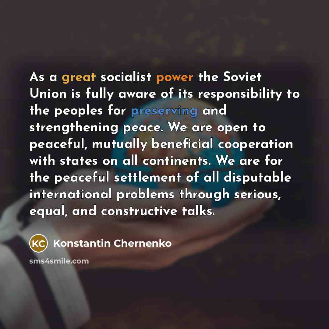 “As a great socialist power the Soviet Union is fully aware of its responsibility to the peoples for preserving and strengthening peace. We are open to peaceful, mutually beneficial cooperation with states on all continents. We are for the peaceful settlement of all disputable international…” quote by Konstantin Chernenko
