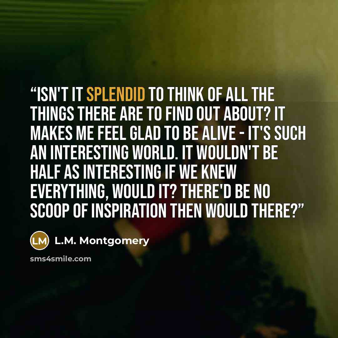 “Isn't it splendid to think of all the things there are to find out about? It makes me feel glad to be alive - it's such an interesting world. It wouldn't be half as interesting if we knew everything, would it? There'd be no scoop of inspiration then would there?” quote by L.M. Montgomery