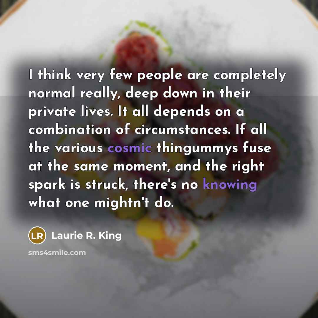 “I think very few people are completely normal really, deep down in their private lives. It all depends on a combination of circumstances. If all the various cosmic thingummys fuse at the same moment, and the right spark is struck, there's no knowing what one mightn't do.” quote by Laurie R. King
