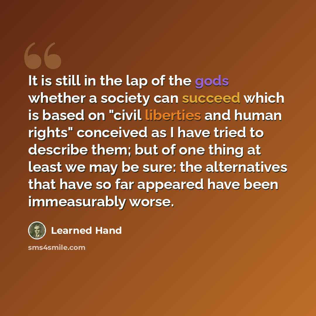 “It is still in the lap of the gods whether a society can succeed which is based on "civil liberties and human rights" conceived as I have tried to describe them; but of one thing at least we may be sure: the alternatives that have so far appeared have been immeasurably worse.” quote by Learned Hand