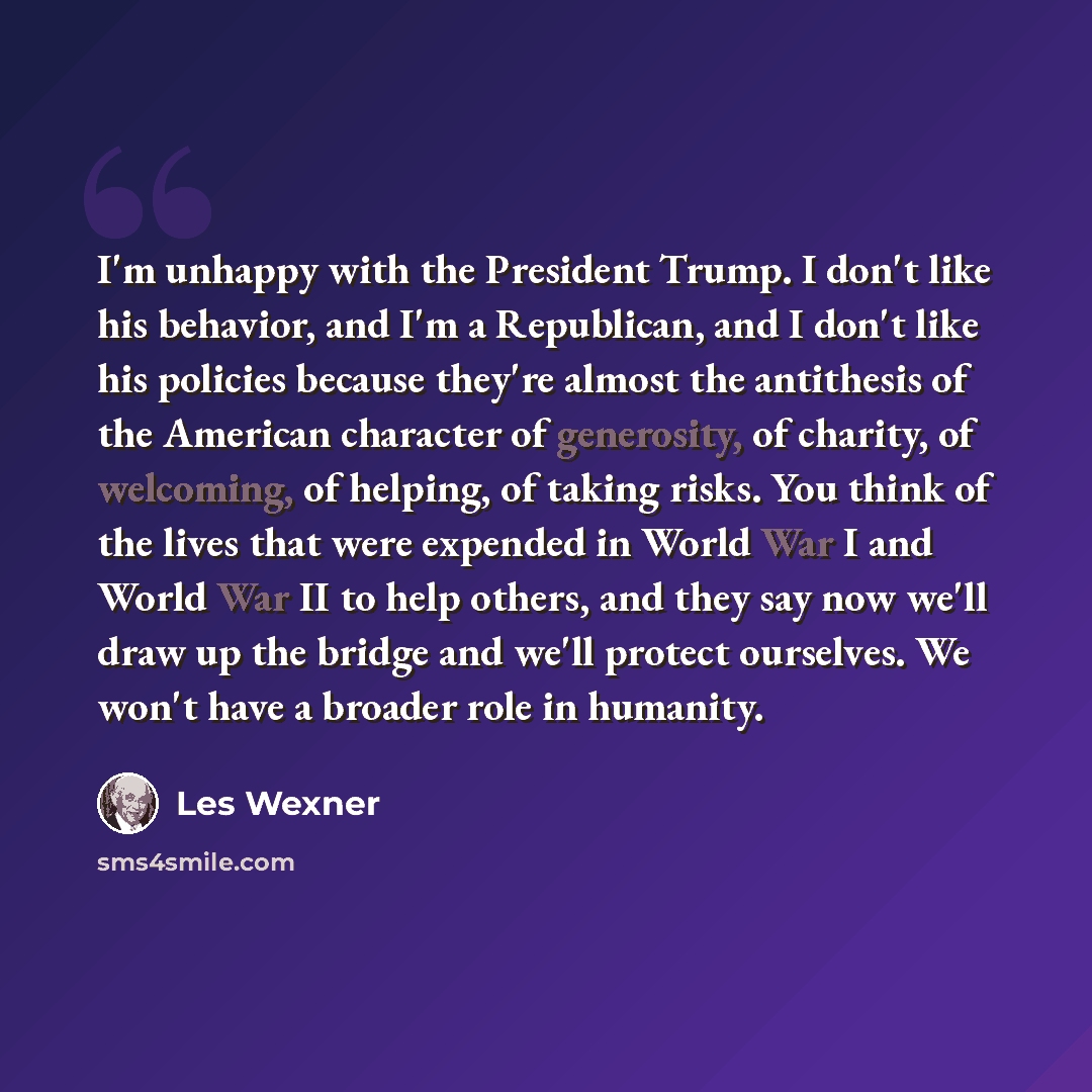 “I'm unhappy with the President Trump. I don't like his behavior, and I'm a Republican, and I don't like his policies because they're almost the antithesis of the American character of generosity, of charity, of welcoming, of helping, of taking risks. You think of the lives that were expended in…” quote by Les Wexner