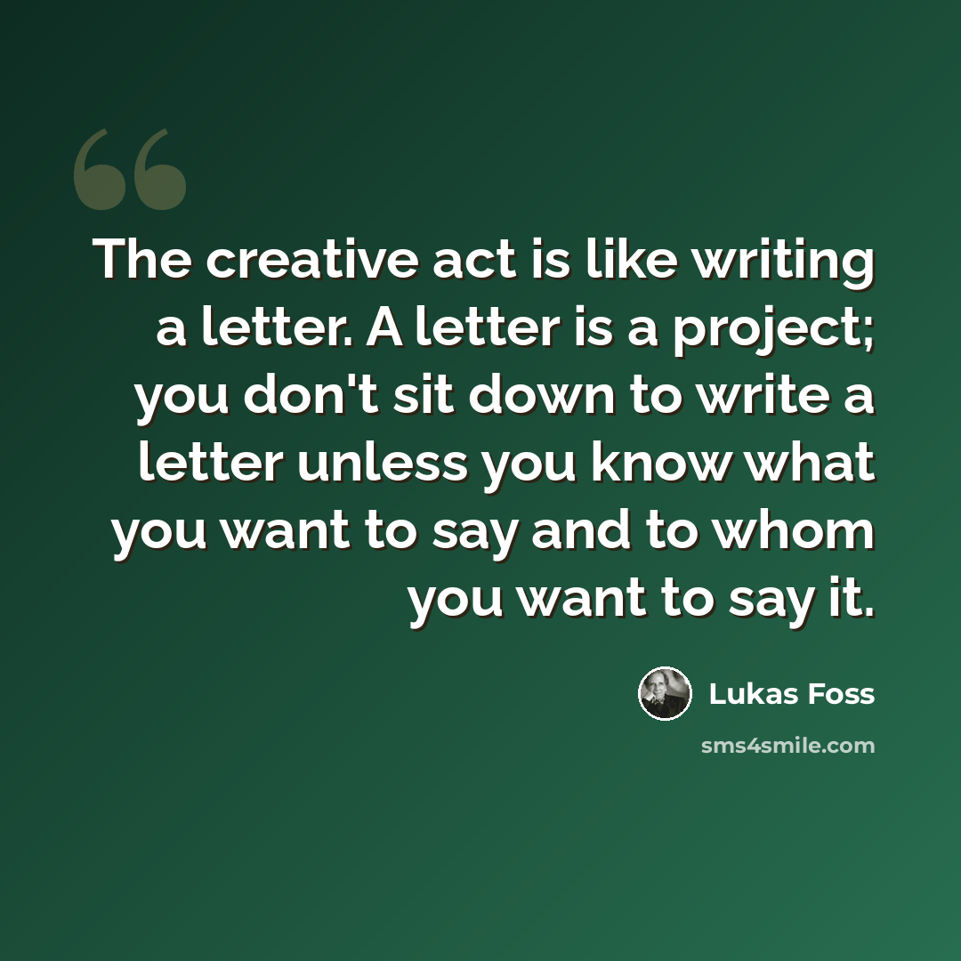 “The creative act is like writing a letter. A letter is a project; you don't sit down to write a letter unless you know what you want to say and to whom you want to say it.” quote by Lukas Foss