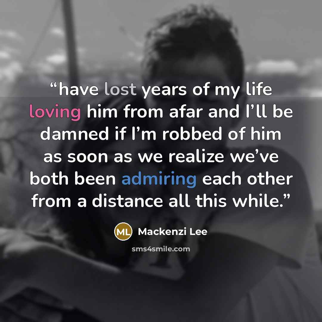 “have lost years of my life loving him from afar and I’ll be damned if I’m robbed of him as soon as we realize we’ve both been admiring each other from a distance all this while.” quote by Mackenzi Lee