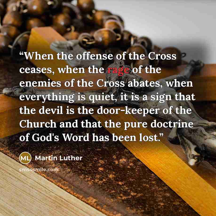 “When the offense of the Cross ceases, when the rage of the enemies of the Cross abates, when everything is quiet, it is a sign that the devil is the door-keeper of the Church and that the pure doctrine of God's Word has been lost.” quote by Martin Luther