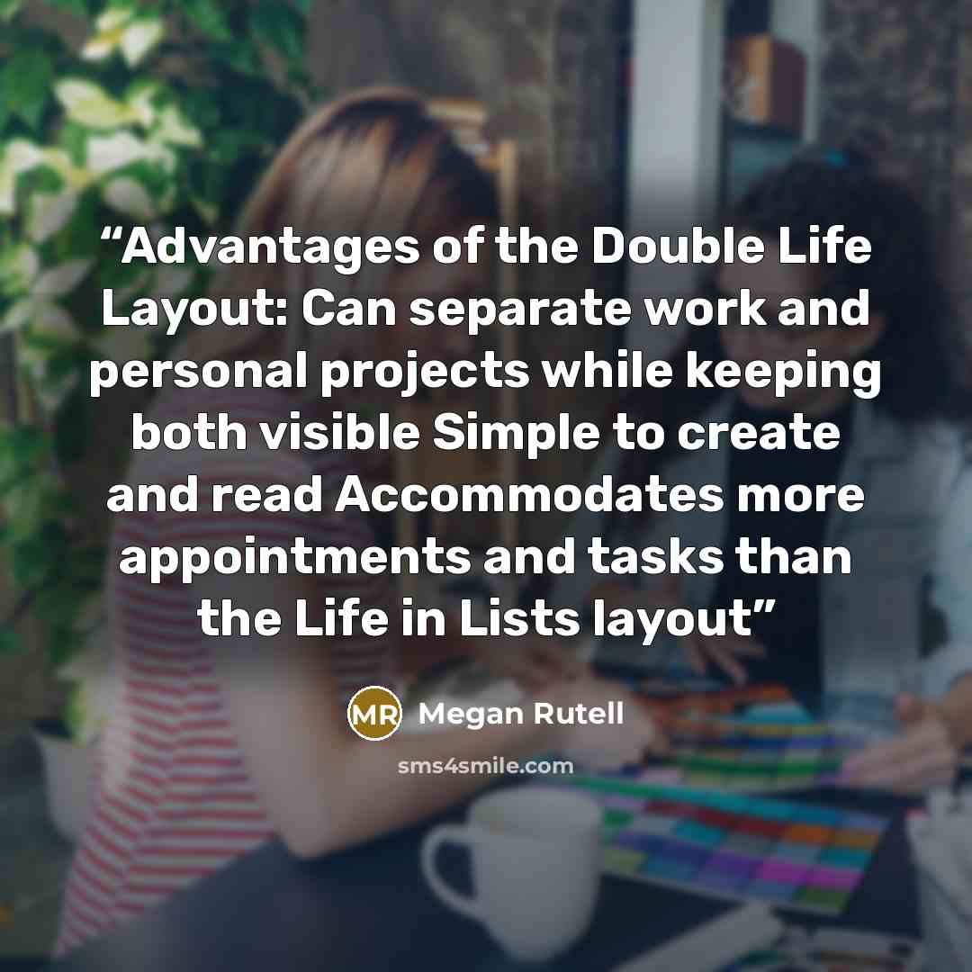 “Advantages of the Double Life Layout: ​Can separate work and personal projects while keeping both visible ​Simple to create and read ​Accommodates more appointments and tasks than the Life in Lists layout” quote by Megan Rutell