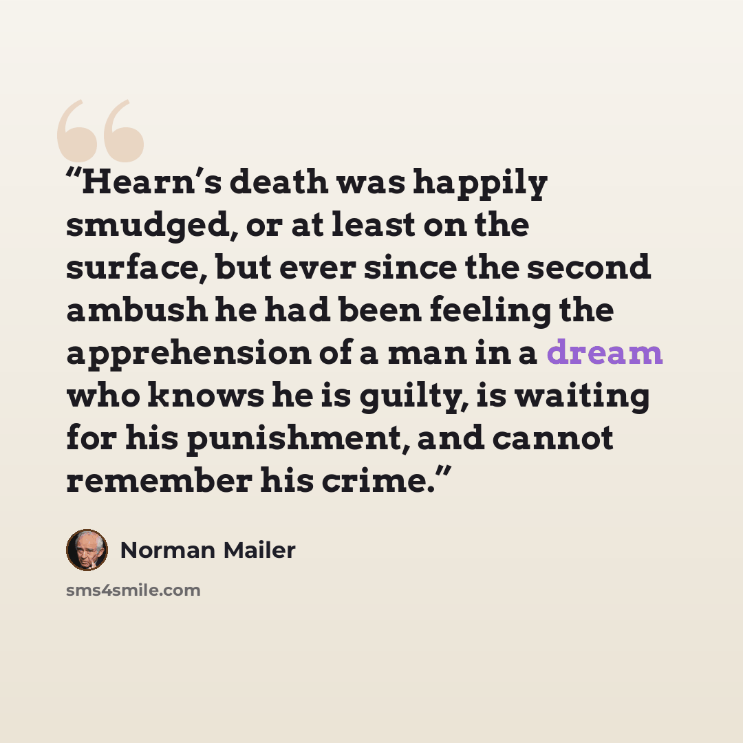 “Hearn’s death was happily smudged, or at least on the surface, but ever since the second ambush he had been feeling the apprehension of a man in a dream who knows he is guilty, is waiting for his punishment, and cannot remember his crime.” quote by Norman Mailer