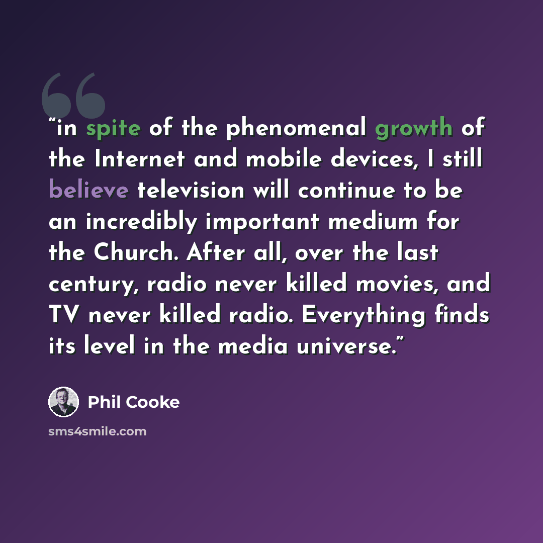 “in spite of the phenomenal growth of the Internet and mobile devices, I still believe television will continue to be an incredibly important medium for the Church. After all, over the last century, radio never killed movies, and TV never killed radio. Everything finds its level in the media…” quote by Phil Cooke