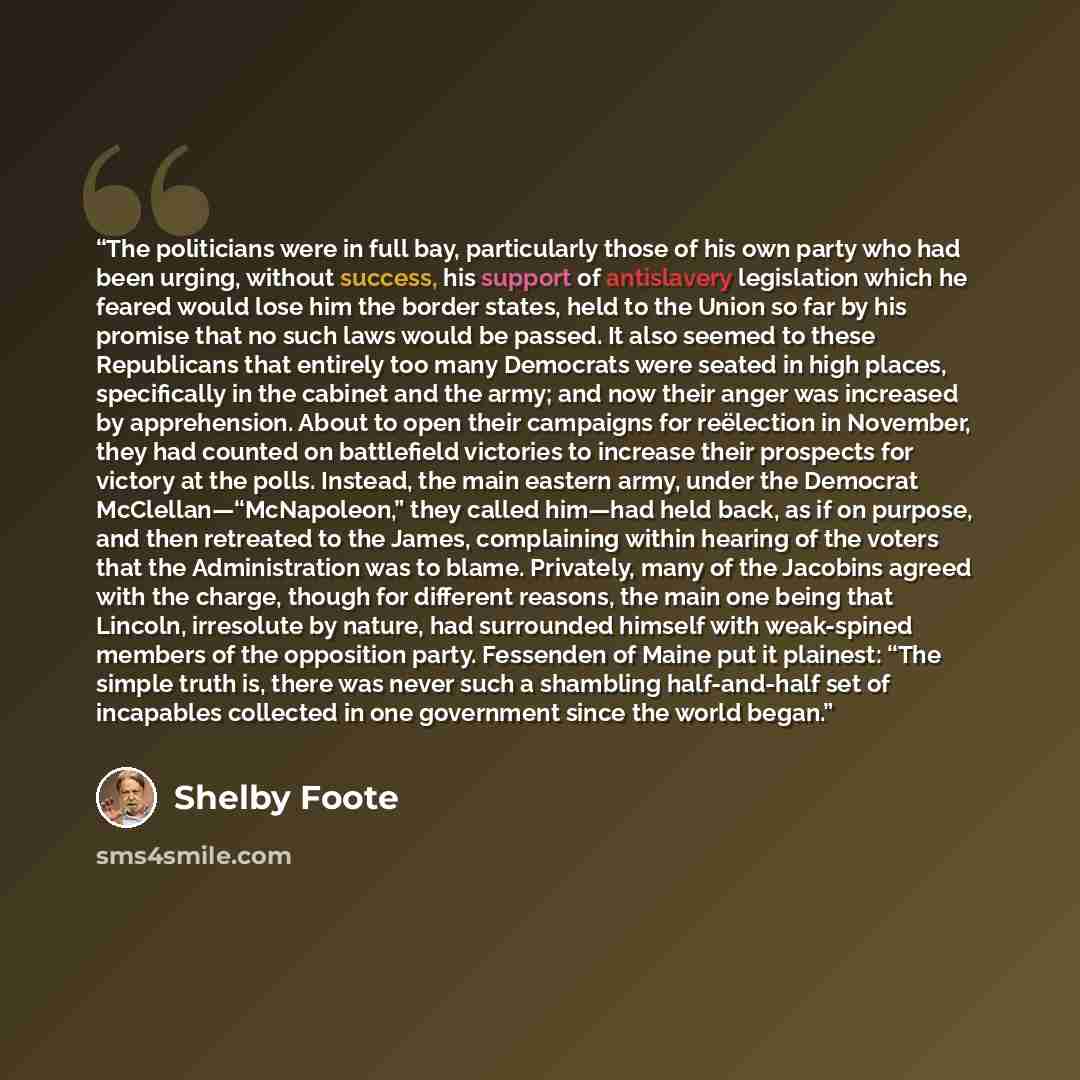 “The politicians were in full bay, particularly those of his own party who had been urging, without success, his support of antislavery legislation which he feared would lose him the border states, held to the Union so far by his promise that no such laws would be passed. It also seemed to these…” quote by Shelby Foote