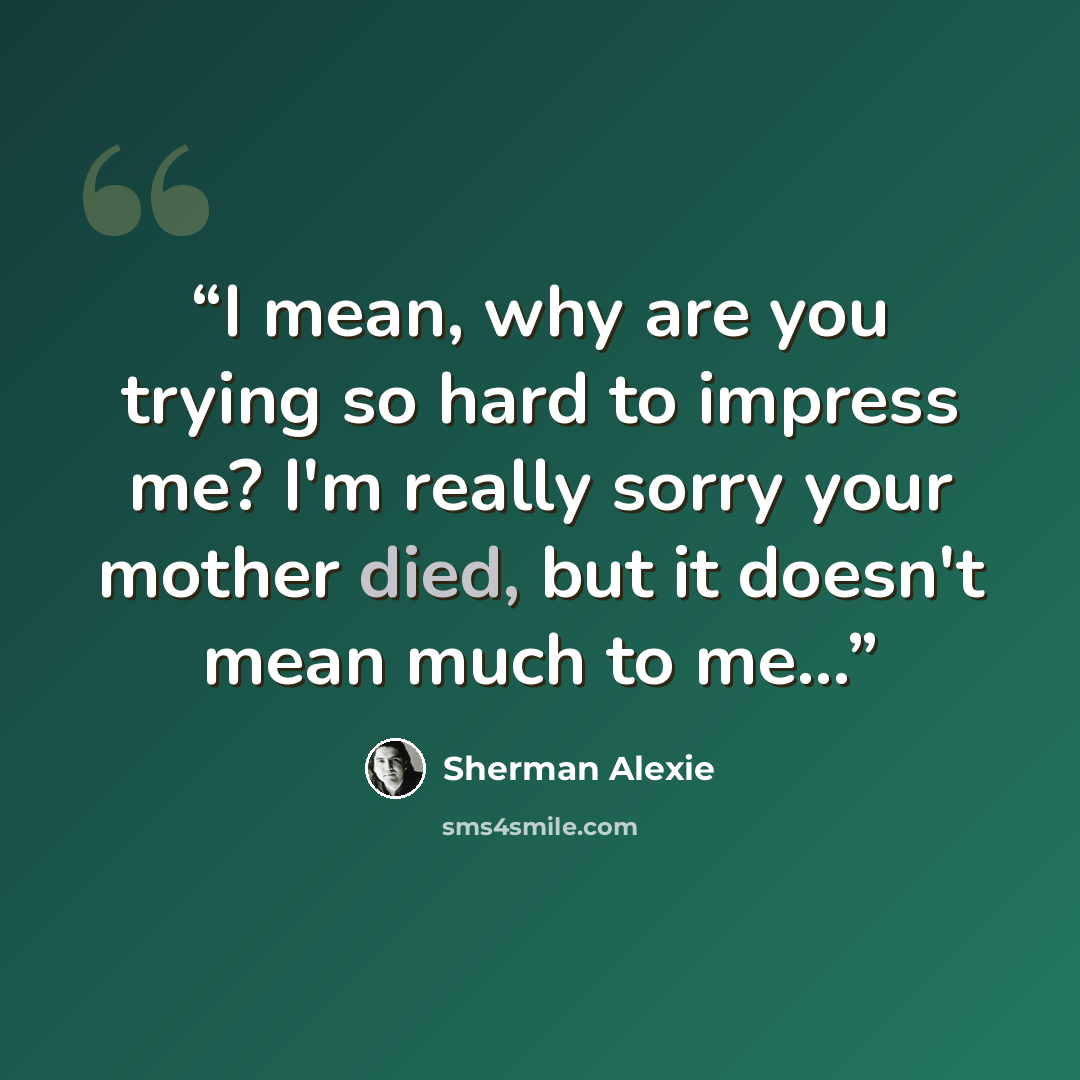 “I mean, why are you trying so hard to impress me? I'm really sorry your mother died, but it doesn't mean much to me...” quote by Sherman Alexie