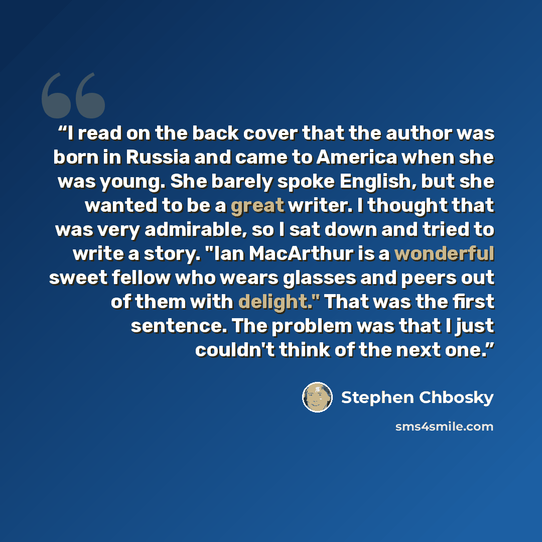 “I read on the back cover that the author was born in Russia and came to America when she was young. She barely spoke English, but she wanted to be a great writer. I thought that was very admirable, so I sat down and tried to write a story. "Ian MacArthur is a wonderful sweet fellow who wears…” quote by Stephen Chbosky