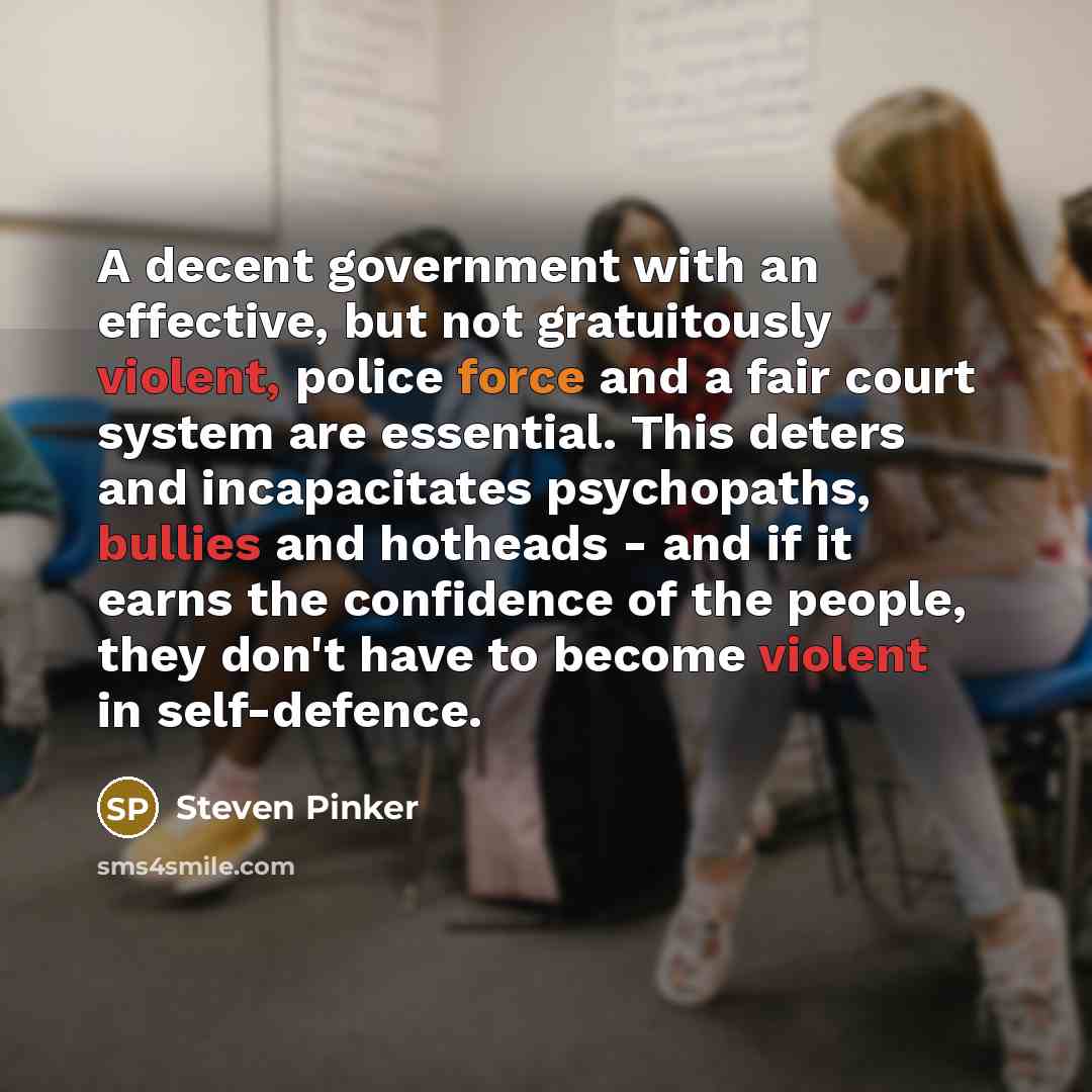 “A decent government with an effective, but not gratuitously violent, police force and a fair court system are essential. This deters and incapacitates psychopaths, bullies and hotheads - and if it earns the confidence of the people, they don't have to become violent in self-defence.” quote by Steven Pinker