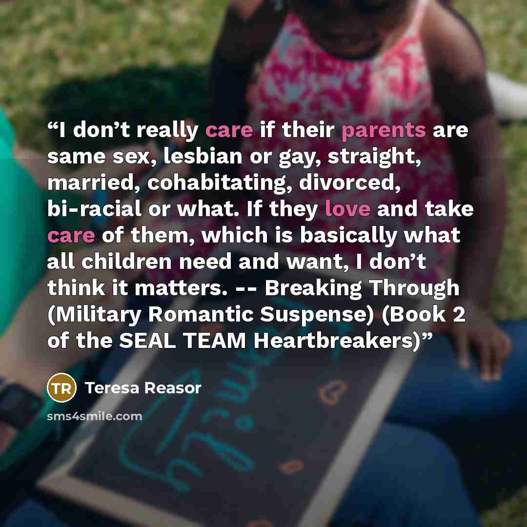 “I don’t really care if their parents are same sex, lesbian or gay, straight, married, cohabitating, divorced, bi-racial or what. If they love and take care of them, which is basically what all children need and want, I don’t think it matters. -- Breaking Through (Military Romantic Suspense) (Book…” quote by Teresa Reasor