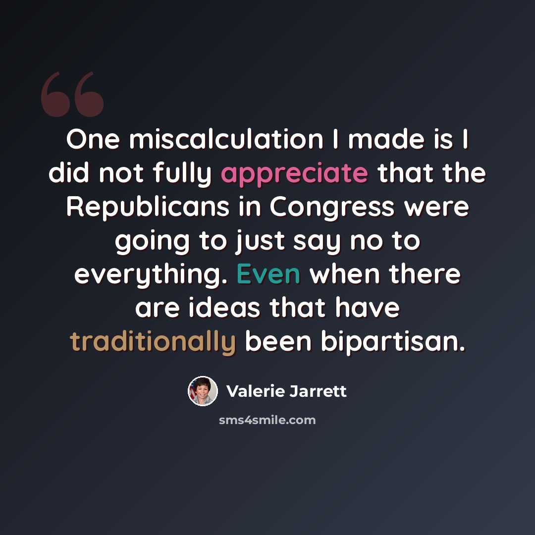 “One miscalculation I made is I did not fully appreciate that the Republicans in Congress were going to just say no to everything. Even when there are ideas that have traditionally been bipartisan.” quote by Valerie Jarrett