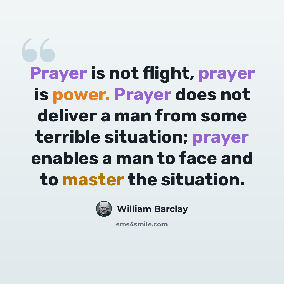 “Prayer is not flight, prayer is power. Prayer does not deliver a man from some terrible situation; prayer enables a man to face and to master the situation.” quote by William Barclay